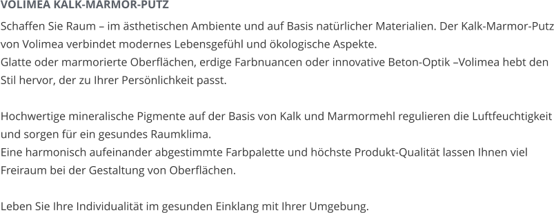 VOLIMEA KALK-MARMOR-PUTZ Schaffen Sie Raum – im ästhetischen Ambiente und auf Basis natürlicher Materialien. Der Kalk-Marmor-Putz von Volimea verbindet modernes Lebensgefühl und ökologische Aspekte. Glatte oder marmorierte Oberflächen, erdige Farbnuancen oder innovative Beton-Optik –Volimea hebt den Stil hervor, der zu Ihrer Persönlichkeit passt.  Hochwertige mineralische Pigmente auf der Basis von Kalk und Marmormehl regulieren die Luftfeuchtigkeit und sorgen für ein gesundes Raumklima. Eine harmonisch aufeinander abgestimmte Farbpalette und höchste Produkt-Qualität lassen Ihnen viel Freiraum bei der Gestaltung von Oberflächen.  Leben Sie Ihre Individualität im gesunden Einklang mit Ihrer Umgebung.