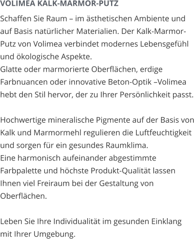 VOLIMEA KALK-MARMOR-PUTZ Schaffen Sie Raum – im ästhetischen Ambiente und auf Basis natürlicher Materialien. Der Kalk-Marmor-Putz von Volimea verbindet modernes Lebensgefühl und ökologische Aspekte. Glatte oder marmorierte Oberflächen, erdige Farbnuancen oder innovative Beton-Optik –Volimea hebt den Stil hervor, der zu Ihrer Persönlichkeit passt.  Hochwertige mineralische Pigmente auf der Basis von Kalk und Marmormehl regulieren die Luftfeuchtigkeit und sorgen für ein gesundes Raumklima. Eine harmonisch aufeinander abgestimmte Farbpalette und höchste Produkt-Qualität lassen Ihnen viel Freiraum bei der Gestaltung von Oberflächen.  Leben Sie Ihre Individualität im gesunden Einklang mit Ihrer Umgebung.